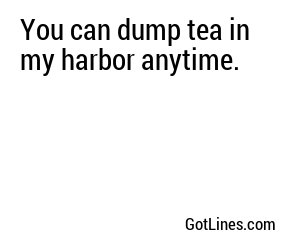 You can dump tea in my harbor anytime.
