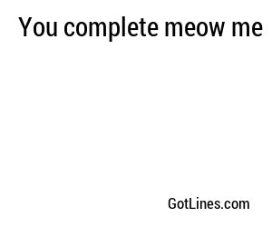 You complete meow me
