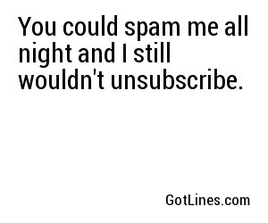 You could spam me all night and I still wouldn't unsubscribe.
