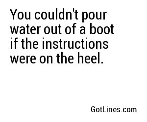 You couldn't pour water out of a boot if the instructions were on the heel.