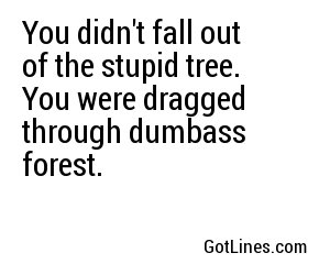 You didn't fall out of the stupid tree. You were dragged through dumbass forest.