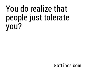 You do realize that people just tolerate you?