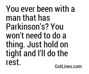 You ever been with a man that has Parkinson's? You won't need to do a thing. Just hold on tight and I'll do the rest.
