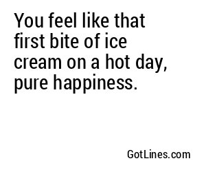 You feel like that first bite of ice cream on a hot day, pure happiness.