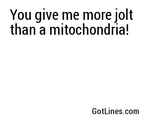 You give me more jolt than a mitochondria!