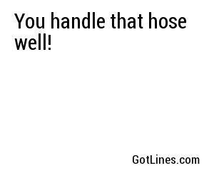 You handle that hose well!
