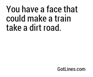 You have a face that could make a strong man weep tears of despair and contemplate the meaninglessness of life.
