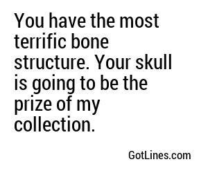 You have the most terrific bone structure. Your skull is going to be the prize of my collection.
