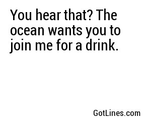 You hear that? The ocean wants you to join me for a drink.