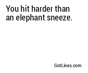 You hit harder than an elephant sneeze.