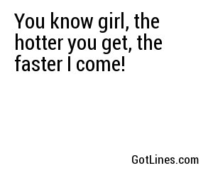 You know girl, the hotter you get, the faster I come!
