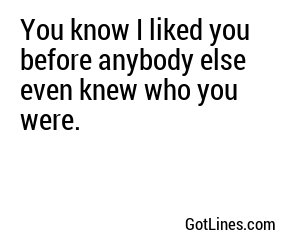 You know I liked you before anybody else even knew who you were.
