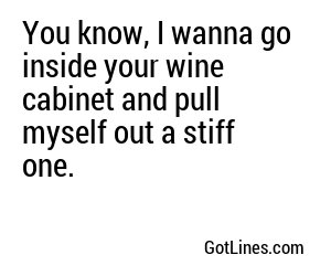 You know, I wanna go inside your wine cabinet and pull myself out a stiff one.
