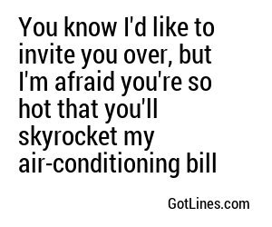 You know I'd like to invite you over, but I'm afraid you're so hot that you'll skyrocket my air-conditioning bill
