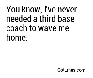 You know, I've never needed a third base coach to wave me home.
