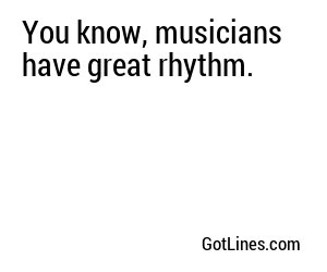 You know, musicians have great rhythm.
