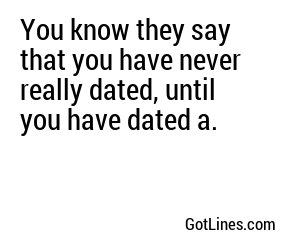 You know they say that you have never really dated, until you have dated a.