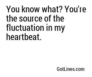 You know what? You're the source of the fluctuation in my heartbeat.
