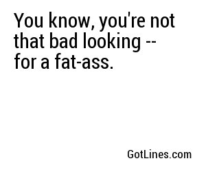 You know, you're not that bad looking -- for a fat-ass. 