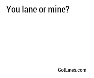 You lane or mine?
