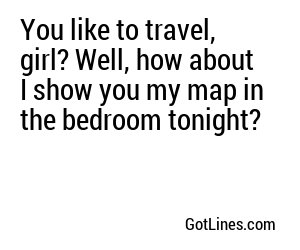 You like to travel, girl? Well, how about I show you my map in the bedroom tonight?
