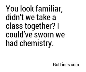 You look familiar, didn’t we take a class together? I could’ve sworn we had chemistry.
