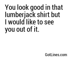 You look good in that lumberjack shirt but I would like to see you out of it.
