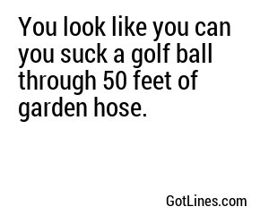 You Look Like You Can You Suck A Golf Ball Through