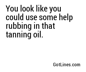 You look like you could use some help rubbing in that tanning oil.
