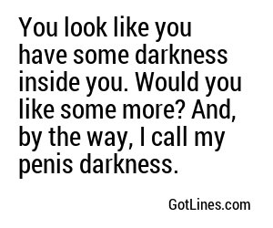 You look like you have some darkness inside you. Would you like some more? And, by the way, I call my penis darkness.
