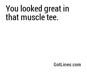 You looked great in that muscle tee.