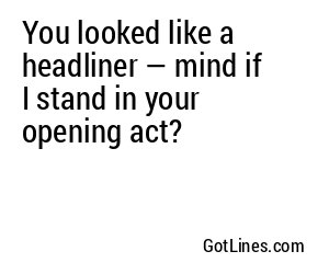 You looked like a headliner — mind if I stand in your opening act?
