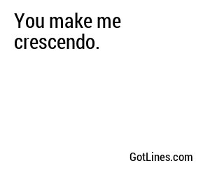 You make me crescendo.
