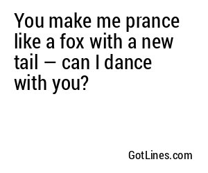 You make me prance like a fox with a new tail — can I dance with you?