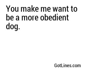 You make me want to be a more obedient dog.

