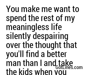 You make me want to spend the rest of my meaningless life silently despairing over the thought that you'll find a better man than I and take the kids when you leave.
