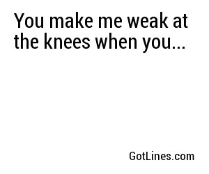 You make me weak at the knees when you...