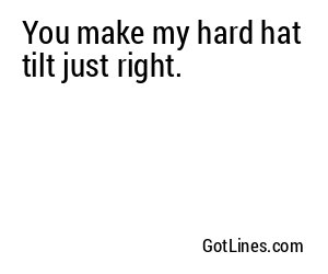 You make my hard hat tilt just right.