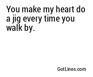 You make my heart do a jig every time you walk by.