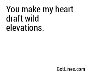 You make my heart draft wild elevations.
