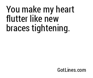 You make my heart flutter like new braces tightening.