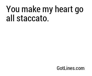 You make my heart go all staccato.
