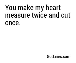 You make my heart measure twice and cut once.