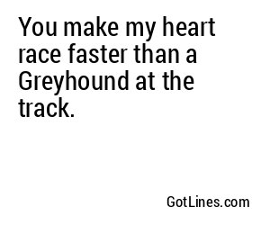 You make my heart race faster than a Greyhound at the track.