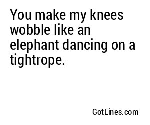 You make my knees wobble like an elephant dancing on a tightrope.