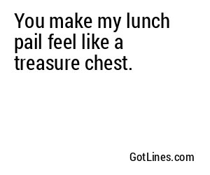 You make my lunch pail feel like a treasure chest.