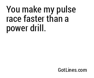 You make my pulse race faster than a power drill.