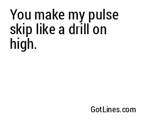 You make my pulse skip like a drill on high.