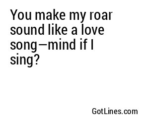 You make my roar sound like a love song—mind if I sing?