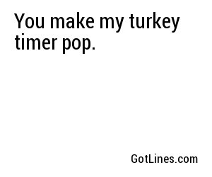You make my turkey timer pop.

